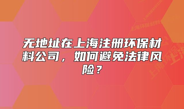 無(wú)地址在上海注冊(cè)環(huán)保材料公司，如何避免法律風(fēng)險(xiǎn)？
