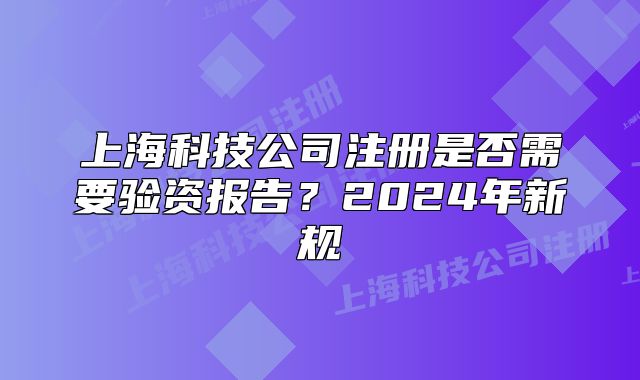 上海科技公司注冊是否需要驗資報告？2024年新規(guī)