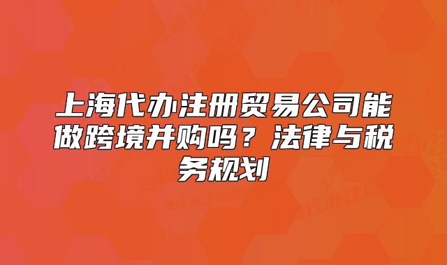 上海代辦注冊貿(mào)易公司能做跨境并購嗎？法律與稅務規(guī)劃