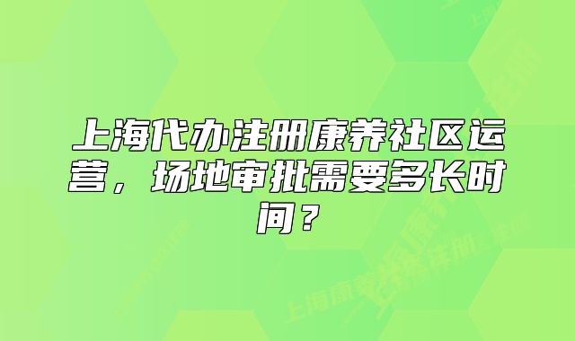 上海代辦注冊(cè)康養(yǎng)社區(qū)運(yùn)營(yíng)，場(chǎng)地審批需要多長(zhǎng)時(shí)間？