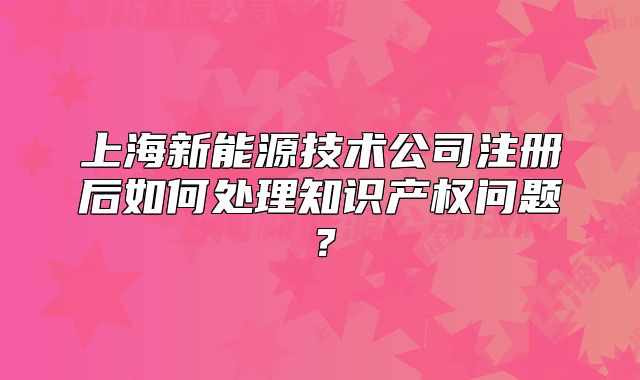 上海新能源技術(shù)公司注冊后如何處理知識產(chǎn)權(quán)問題？