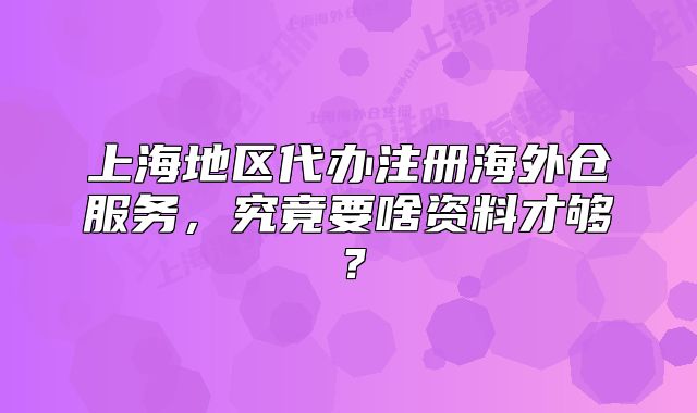 上海地區(qū)代辦注冊(cè)海外倉(cāng)服務(wù)，究竟要啥資料才夠？