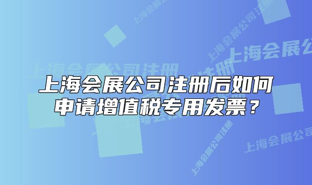 上海會展公司注冊后如何申請增值稅專用發(fā)票？