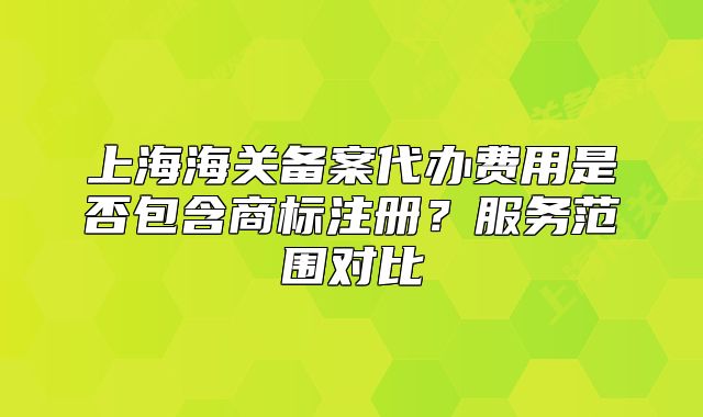 上海海關(guān)備案代辦費用是否包含商標注冊？服務(wù)范圍對比