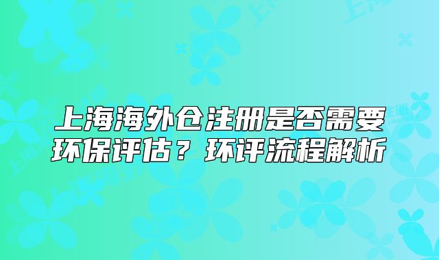 上海海外倉(cāng)注冊(cè)是否需要環(huán)保評(píng)估？環(huán)評(píng)流程解析