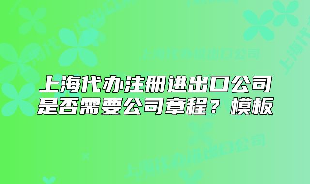 上海代辦注冊(cè)進(jìn)出口公司是否需要公司章程？模板