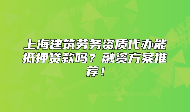 上海建筑勞務(wù)資質(zhì)代辦能抵押貸款嗎？融資方案推薦！
