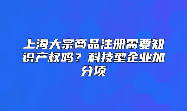 上海大宗商品注冊需要知識產(chǎn)權嗎？科技型企業(yè)加分項