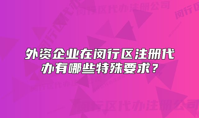 外資企業(yè)在閔行區(qū)注冊(cè)代辦有哪些特殊要求？