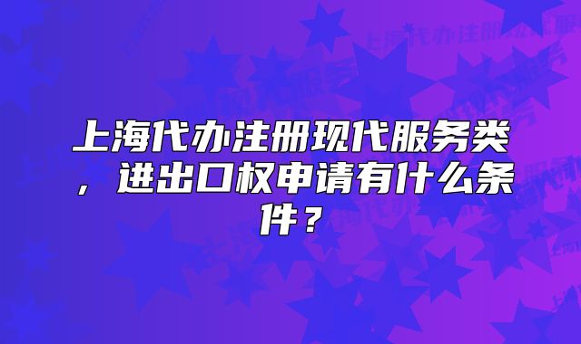 上海代辦注冊現(xiàn)代服務(wù)類，進出口權(quán)申請有什么條件？