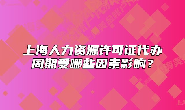 上海人力資源許可證代辦周期受哪些因素影響？