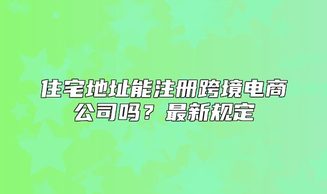 住宅地址能注冊跨境電商公司嗎？最新規(guī)定