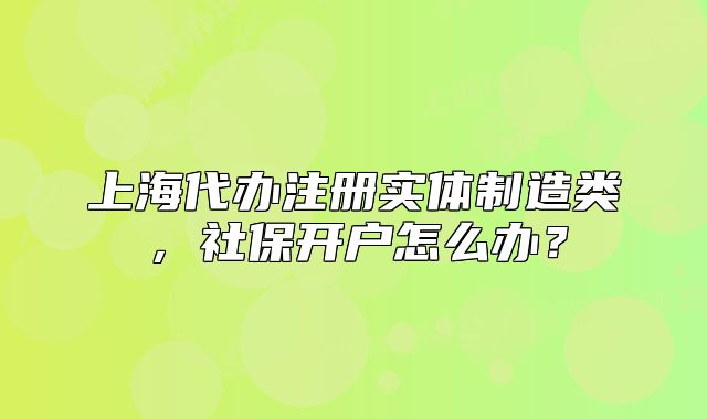 上海代辦注冊實體制造類，社保開戶怎么辦？