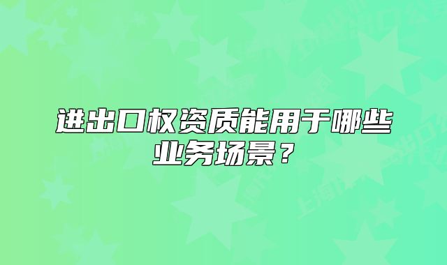 進(jìn)出口權(quán)資質(zhì)能用于哪些業(yè)務(wù)場景？