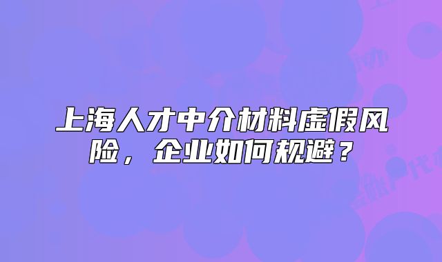 上海人才中介材料虛假風險，企業(yè)如何規(guī)避？