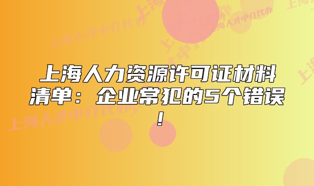 上海人力資源許可證材料清單：企業(yè)常犯的5個錯誤！
