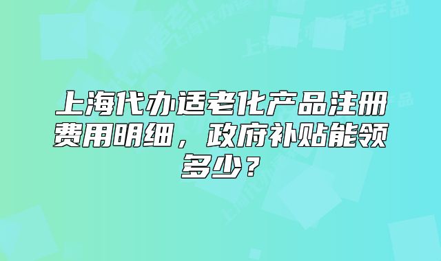 上海代辦適老化產(chǎn)品注冊(cè)費(fèi)用明細(xì)，政府補(bǔ)貼能領(lǐng)多少？