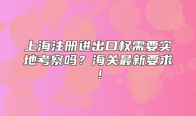上海注冊進(jìn)出口權(quán)需要實地考察嗎？海關(guān)最新要求！