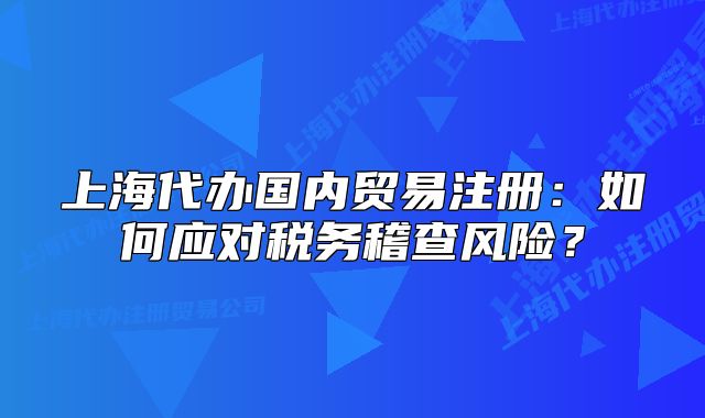 上海代辦國(guó)內(nèi)貿(mào)易注冊(cè)：如何應(yīng)對(duì)稅務(wù)稽查風(fēng)險(xiǎn)？