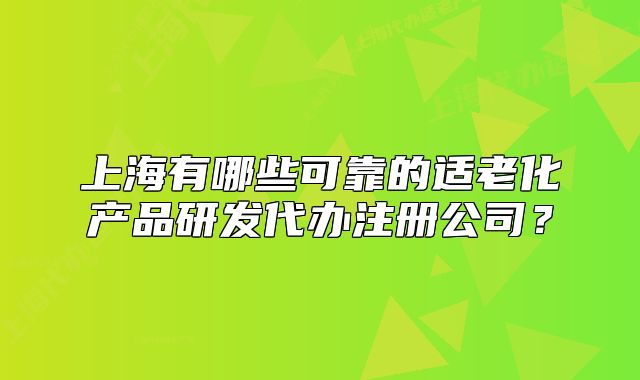 上海有哪些可靠的適老化產(chǎn)品研發(fā)代辦注冊(cè)公司？
