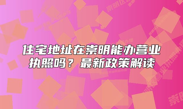 住宅地址在崇明能辦營業(yè)執(zhí)照嗎？最新政策解讀