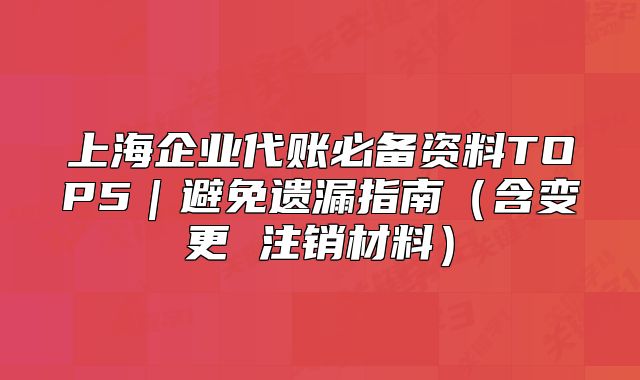 上海企業(yè)代賬必備資料TOP5｜避免遺漏指南（含變更 注銷材料）