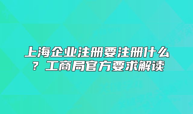 上海企業(yè)注冊要注冊什么？工商局官方要求解讀