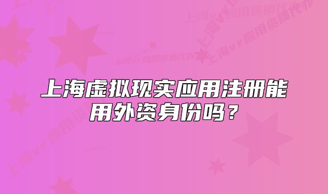 上海虛擬現(xiàn)實(shí)應(yīng)用注冊(cè)能用外資身份嗎？