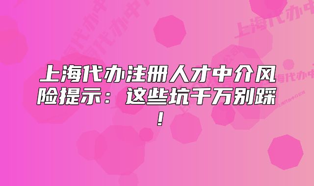 上海代辦注冊(cè)人才中介風(fēng)險(xiǎn)提示：這些坑千萬(wàn)別踩！