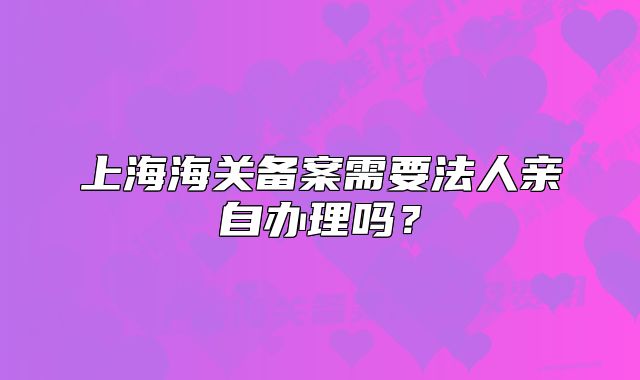 上海海關(guān)備案需要法人親自辦理嗎？