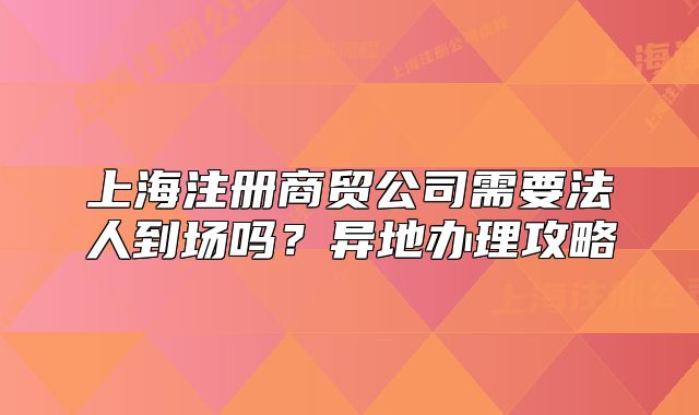 上海注冊商貿(mào)公司需要法人到場嗎？異地辦理攻略