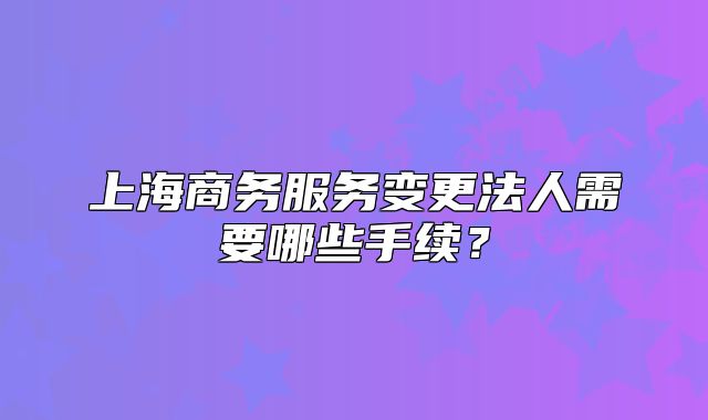 上海商務(wù)服務(wù)變更法人需要哪些手續(xù)？