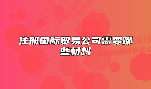注冊國際貿(mào)易公司需要哪些材料