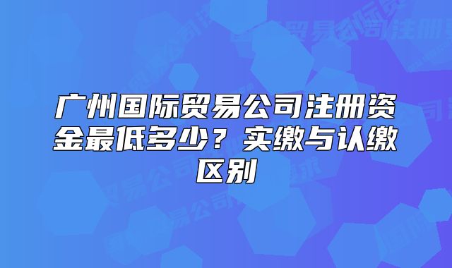 廣州國(guó)際貿(mào)易公司注冊(cè)資金最低多少？實(shí)繳與認(rèn)繳區(qū)別