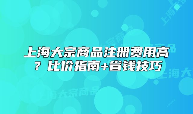 上海大宗商品注冊(cè)費(fèi)用高？比價(jià)指南+省錢(qián)技巧