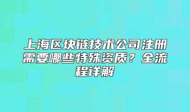 上海區(qū)塊鏈技術(shù)公司注冊(cè)需要哪些特殊資質(zhì)？全流程詳解