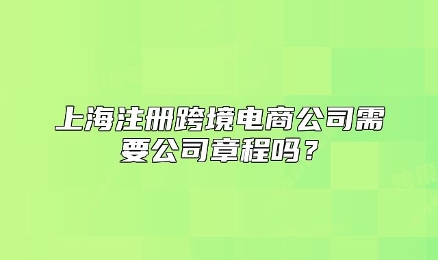 上海注冊跨境電商公司需要公司章程嗎？