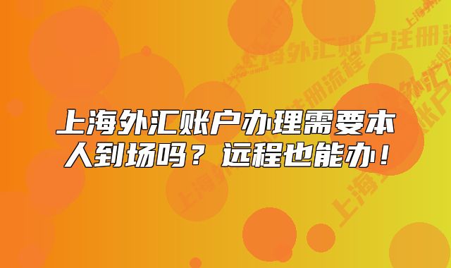 上海外匯賬戶辦理需要本人到場嗎？遠程也能辦！