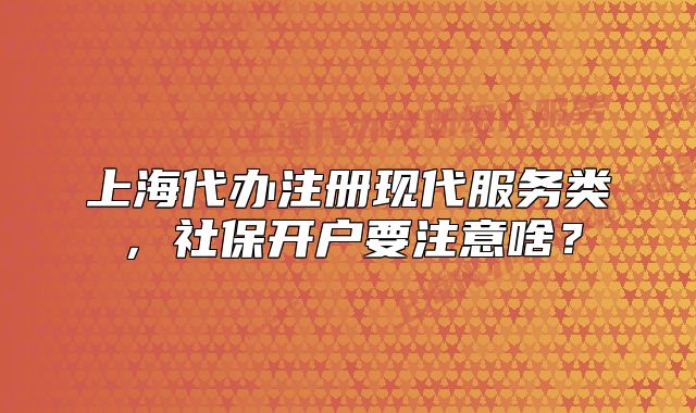 上海代辦注冊現(xiàn)代服務類，社保開戶要注意啥？