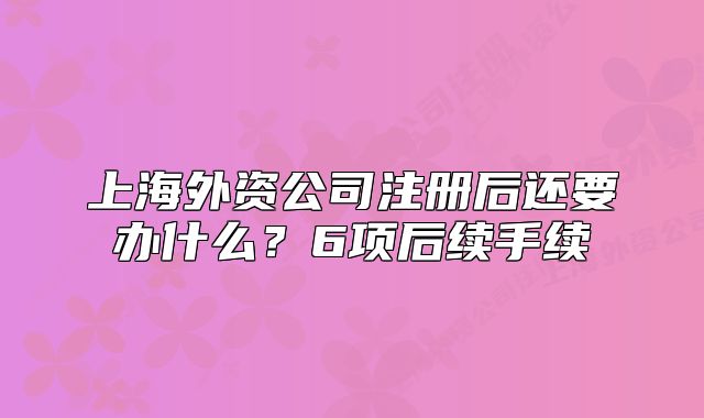 上海外資公司注冊(cè)后還要辦什么？6項(xiàng)后續(xù)手續(xù)