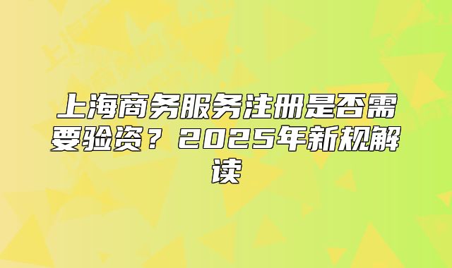 上海商務(wù)服務(wù)注冊(cè)是否需要驗(yàn)資？2025年新規(guī)解讀