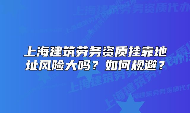 上海建筑勞務(wù)資質(zhì)掛靠地址風(fēng)險(xiǎn)大嗎？如何規(guī)避？