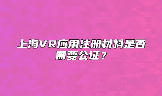 上海VR應(yīng)用注冊(cè)材料是否需要公證？