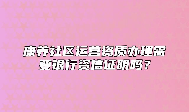 康養(yǎng)社區(qū)運營資質辦理需要銀行資信證明嗎？