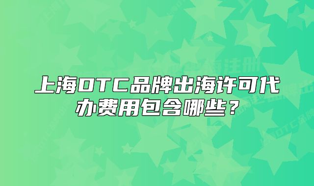 上海DTC品牌出海許可代辦費用包含哪些？