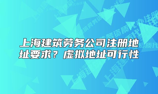 上海建筑勞務(wù)公司注冊(cè)地址要求？虛擬地址可行性