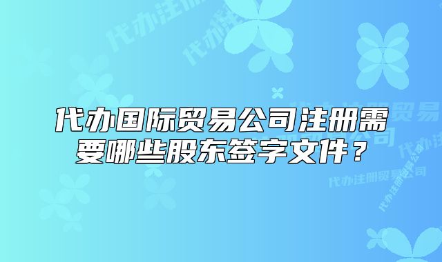 代辦國際貿(mào)易公司注冊需要哪些股東簽字文件？