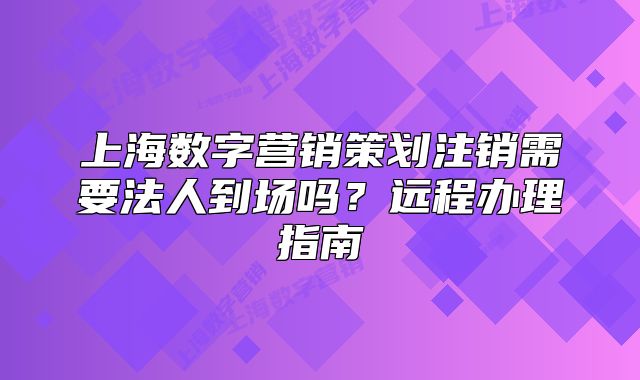 上海數(shù)字營(yíng)銷策劃注銷需要法人到場(chǎng)嗎？遠(yuǎn)程辦理指南