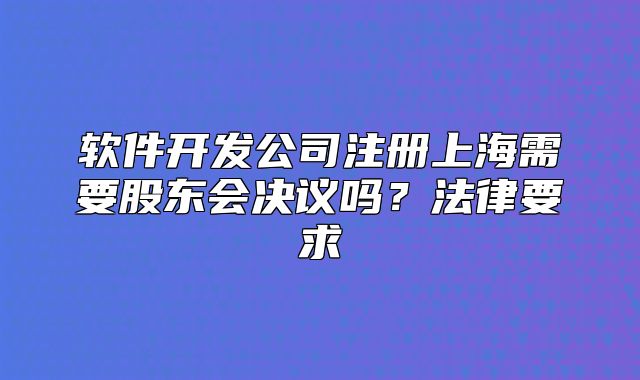 軟件開發(fā)公司注冊上海需要股東會決議嗎？法律要求