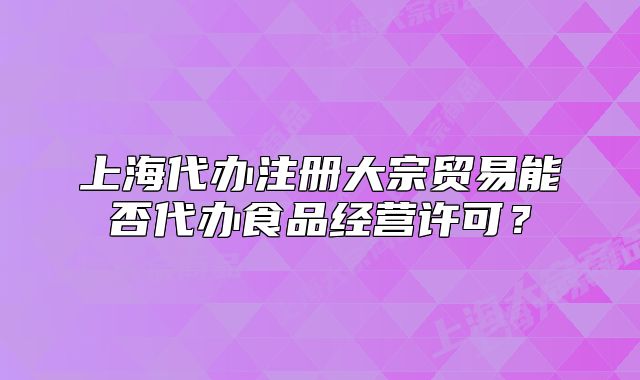 上海代辦注冊(cè)大宗貿(mào)易能否代辦食品經(jīng)營許可？